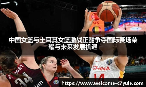 中国女篮与土耳其女篮激战正酣争夺国际赛场荣耀与未来发展机遇