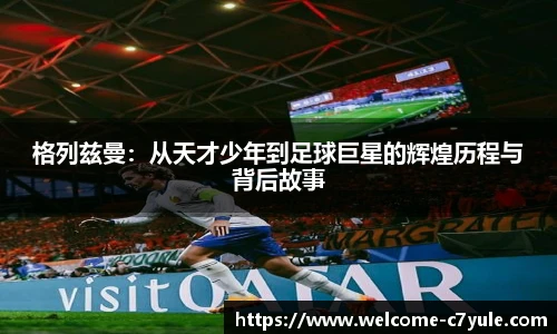格列兹曼：从天才少年到足球巨星的辉煌历程与背后故事